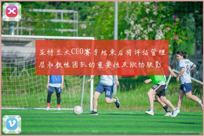 亚特兰大CEO赛季结束后将评估管理层和教练团队的重要性及欧协联影响