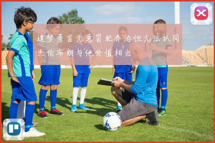 追梦勇言无意冒犯乔治但无法认同杰伦布朗与他价值相当