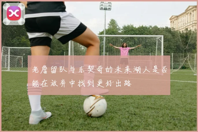老詹留队与东契奇的未来湖人是否能在放弃中找到更好出路