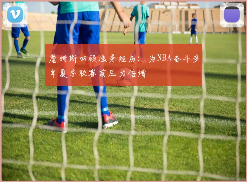 詹姆斯回顾选秀经历：为NBA奋斗多年夏季联赛前压力倍增