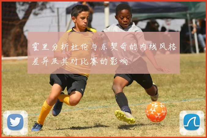 霍里分析杜伦与东契奇的内线风格差异及其对比赛的影响