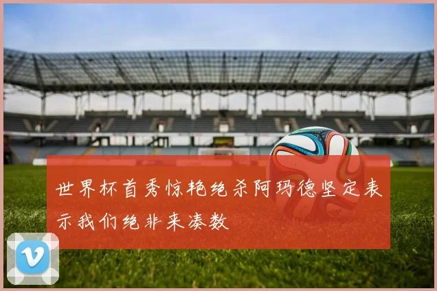 世界杯首秀惊艳绝杀阿玛德坚定表示我们绝非来凑数