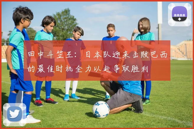 田中斗笠王：日本队迎来击败巴西的最佳时机全力以赴争取胜利