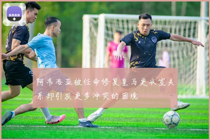阿韦洛亚被任命修复皇马更衣室关系却引发更多冲突的困境
