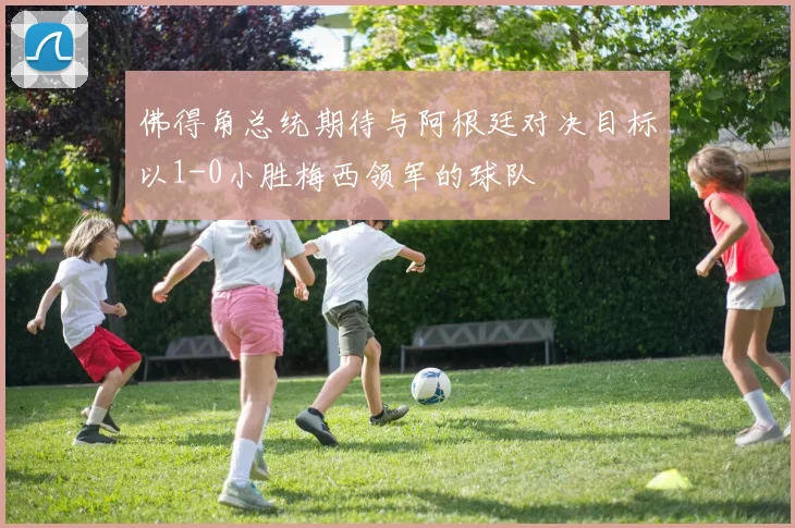 佛得角总统期待与阿根廷对决目标以1-0小胜梅西领军的球队