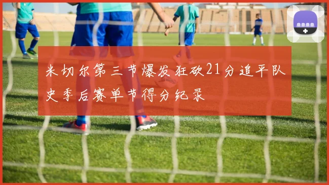 米切尔第三节爆发狂砍21分追平队史季后赛单节得分纪录