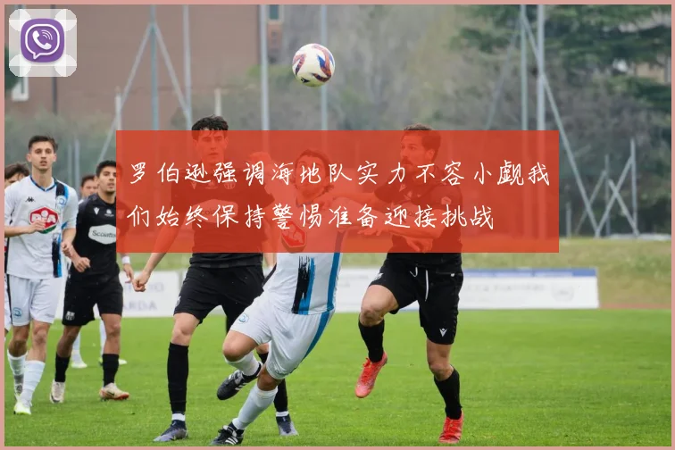 罗伯逊强调海地队实力不容小觑我们始终保持警惕准备迎接挑战