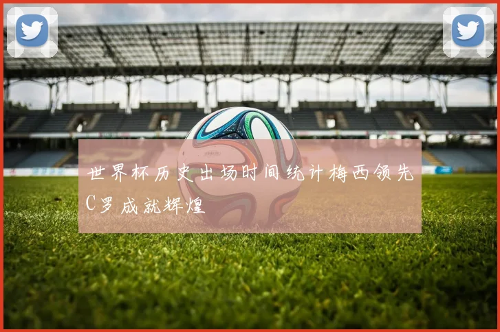世界杯历史出场时间统计梅西领先C罗成就辉煌
